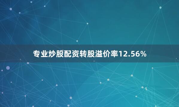 专业炒股配资转股溢价率12.56%
