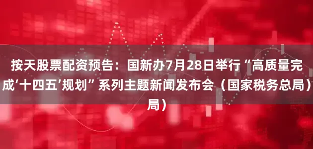 按天股票配资预告：国新办7月28日举行“高质量完成‘十四五’规划”系列主题新闻发布会（国家税务总局）