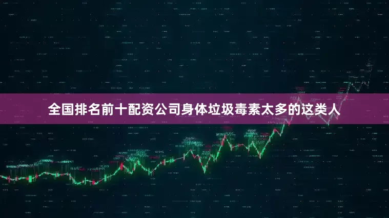全国排名前十配资公司身体垃圾毒素太多的这类人