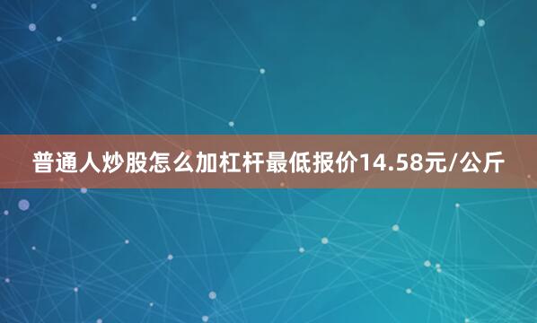 普通人炒股怎么加杠杆最低报价14.58元/公斤