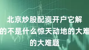 北京炒股配资开户它解决的不是什么惊天动地的大难题