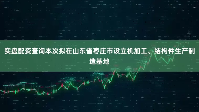 实盘配资查询本次拟在山东省枣庄市设立机加工、结构件生产制造基地