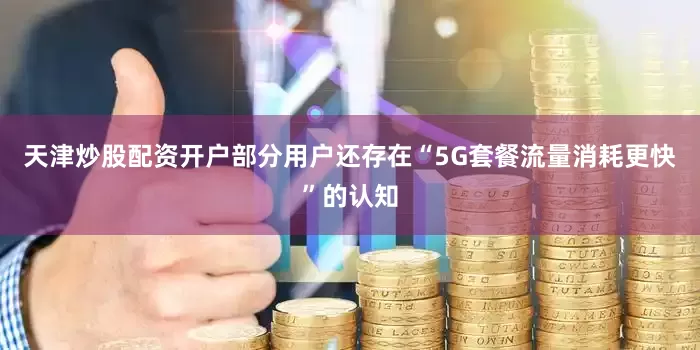 天津炒股配资开户部分用户还存在“5G套餐流量消耗更快”的认知