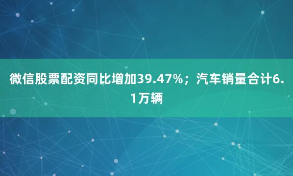 微信股票配资同比增加39.47%；汽车销量合计6.1万辆