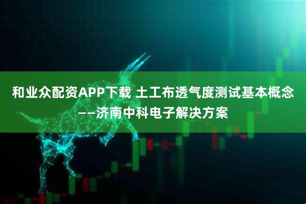 和业众配资APP下载 土工布透气度测试基本概念——济南中科电子解决方案