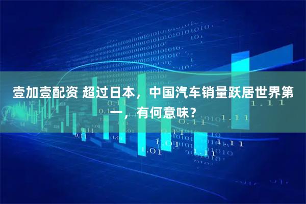 壹加壹配资 超过日本,中国汽车销量跃居世界第一,有何意味?