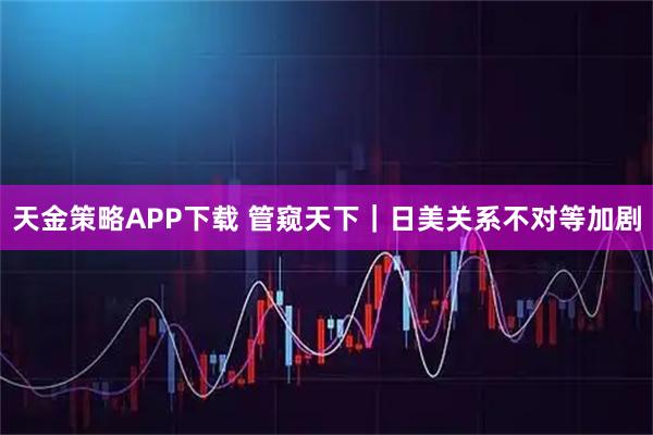天金策略APP下载 管窥天下｜日美关系不对等加剧