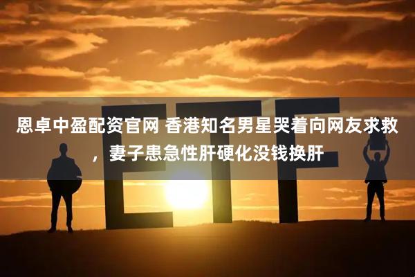 恩卓中盈配资官网 香港知名男星哭着向网友求救，妻子患急性肝硬化没钱换肝