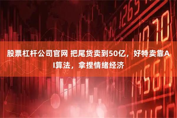 股票杠杆公司官网 把尾货卖到50亿,好特卖靠AI算法,拿捏情绪经济
