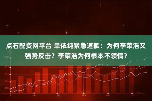 点石配资网平台 单依纯紧急道歉：为何李荣浩又强势反击？李荣浩为何根本不领情？