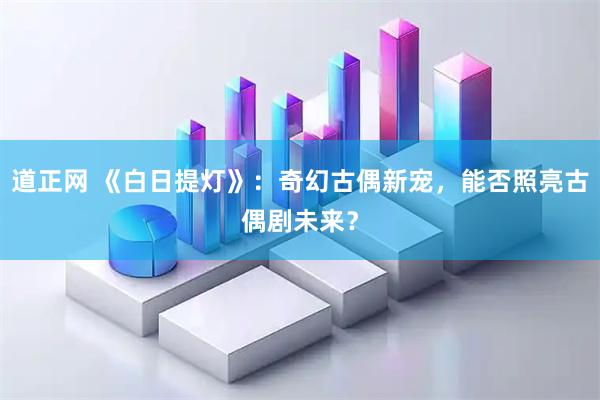 道正网 《白日提灯》：奇幻古偶新宠，能否照亮古偶剧未来？