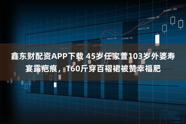 鑫东财配资APP下载 45岁任家萱103岁外婆寿宴露疤痕，160斤穿百褶裙被赞幸福肥