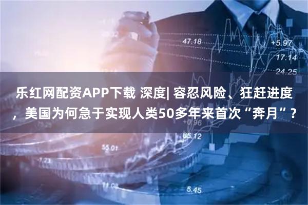 乐红网配资APP下载 深度| 容忍风险、狂赶进度，美国为何急于实现人类50多年来首次“奔月”？