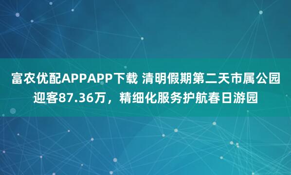 富农优配APPAPP下载 清明假期第二天市属公园迎客87.36万，精细化服务护航春日游园