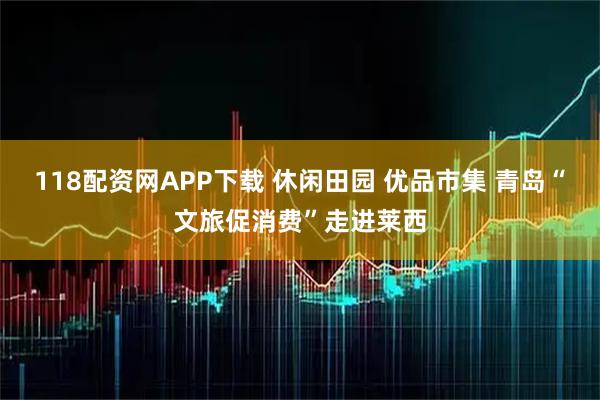118配资网APP下载 休闲田园 优品市集 青岛“文旅促消费”走进莱西