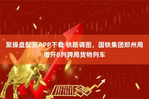 聚操盘配资APP下载 铁路调图，国铁集团郑州局增开8列跨局货物列车