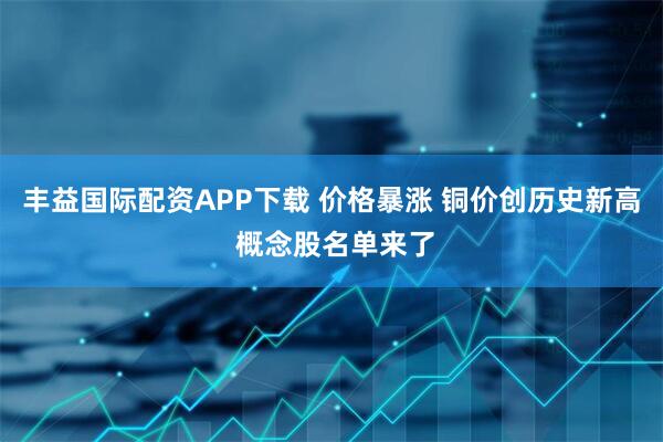 丰益国际配资APP下载 价格暴涨 铜价创历史新高 概念股名单来了