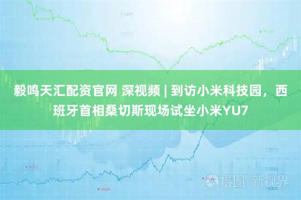 毅鸣天汇配资官网 深视频 | 到访小米科技园，西班牙首相桑切斯现场试坐小米YU7