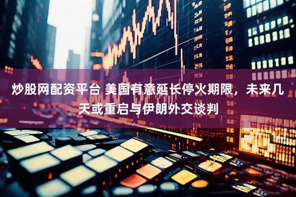炒股网配资平台 美国有意延长停火期限，未来几天或重启与伊朗外交谈判