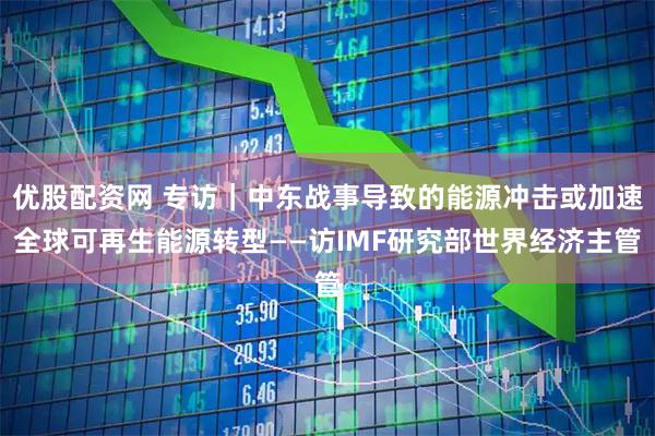优股配资网 专访｜中东战事导致的能源冲击或加速全球可再生能源转型——访IMF研究部世界经济主管