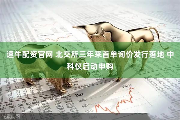 速牛配资官网 北交所三年来首单询价发行落地 中科仪启动申购