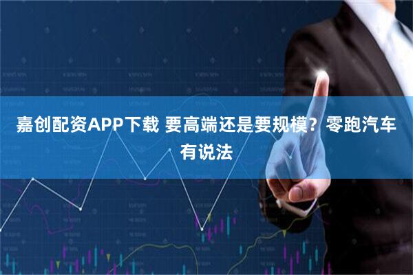 嘉创配资APP下载 要高端还是要规模？零跑汽车有说法
