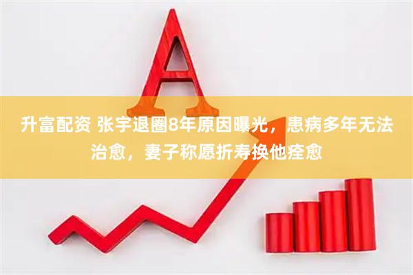 升富配资 张宇退圈8年原因曝光，患病多年无法治愈，妻子称愿折寿换他痊愈