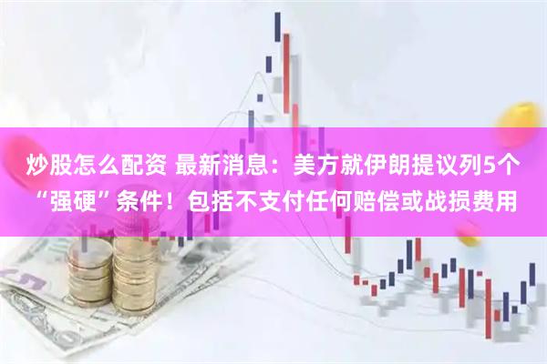 炒股怎么配资 最新消息：美方就伊朗提议列5个“强硬”条件！包括不支付任何赔偿或战损费用