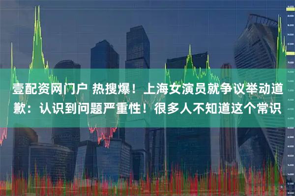 壹配资网门户 热搜爆！上海女演员就争议举动道歉：认识到问题严重性！很多人不知道这个常识