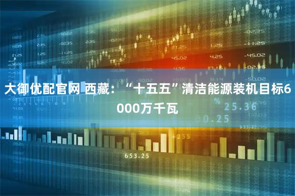 大御优配官网 西藏：“十五五”清洁能源装机目标6000万千瓦
