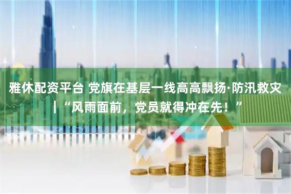 雅休配资平台 党旗在基层一线高高飘扬·防汛救灾|“风雨面前,党员就得冲在先!”