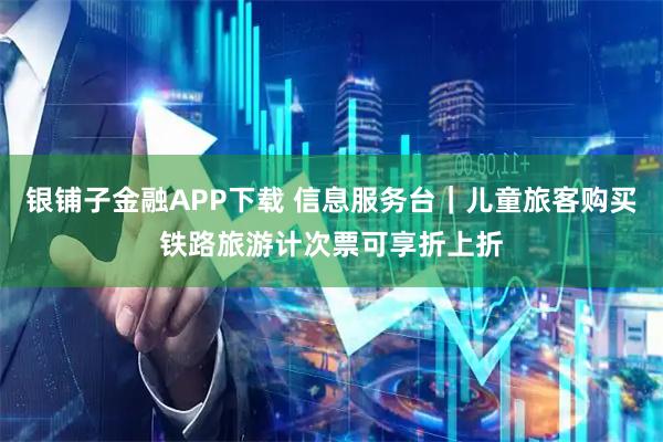 银铺子金融APP下载 信息服务台｜儿童旅客购买铁路旅游计次票可享折上折