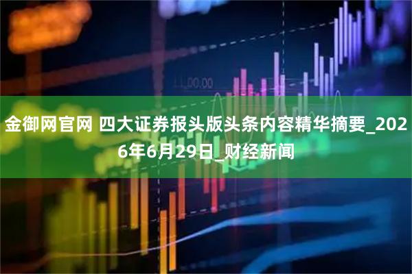 金御网官网 四大证券报头版头条内容精华摘要_2026年6月29日_财经新闻