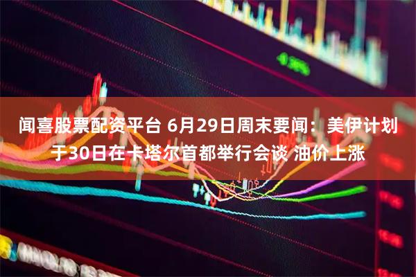 闻喜股票配资平台 6月29日周末要闻：美伊计划于30日在卡塔尔首都举行会谈 油价上涨