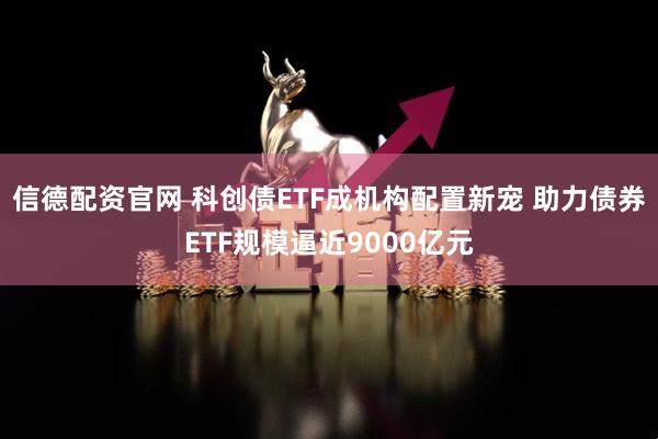 信德配资官网 科创债ETF成机构配置新宠 助力债券ETF规模逼近9000亿元