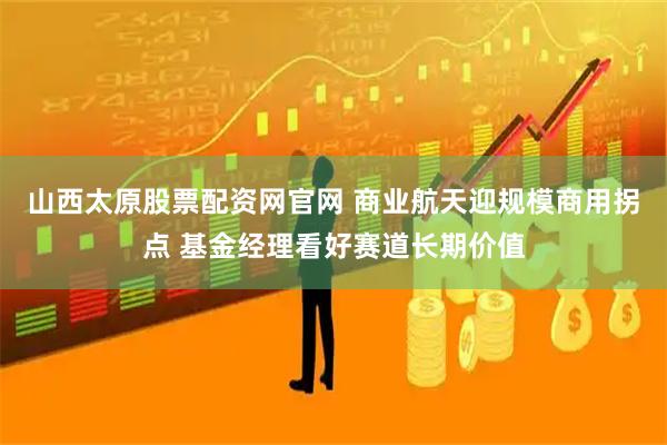山西太原股票配资网官网 商业航天迎规模商用拐点 基金经理看好赛道长期价值